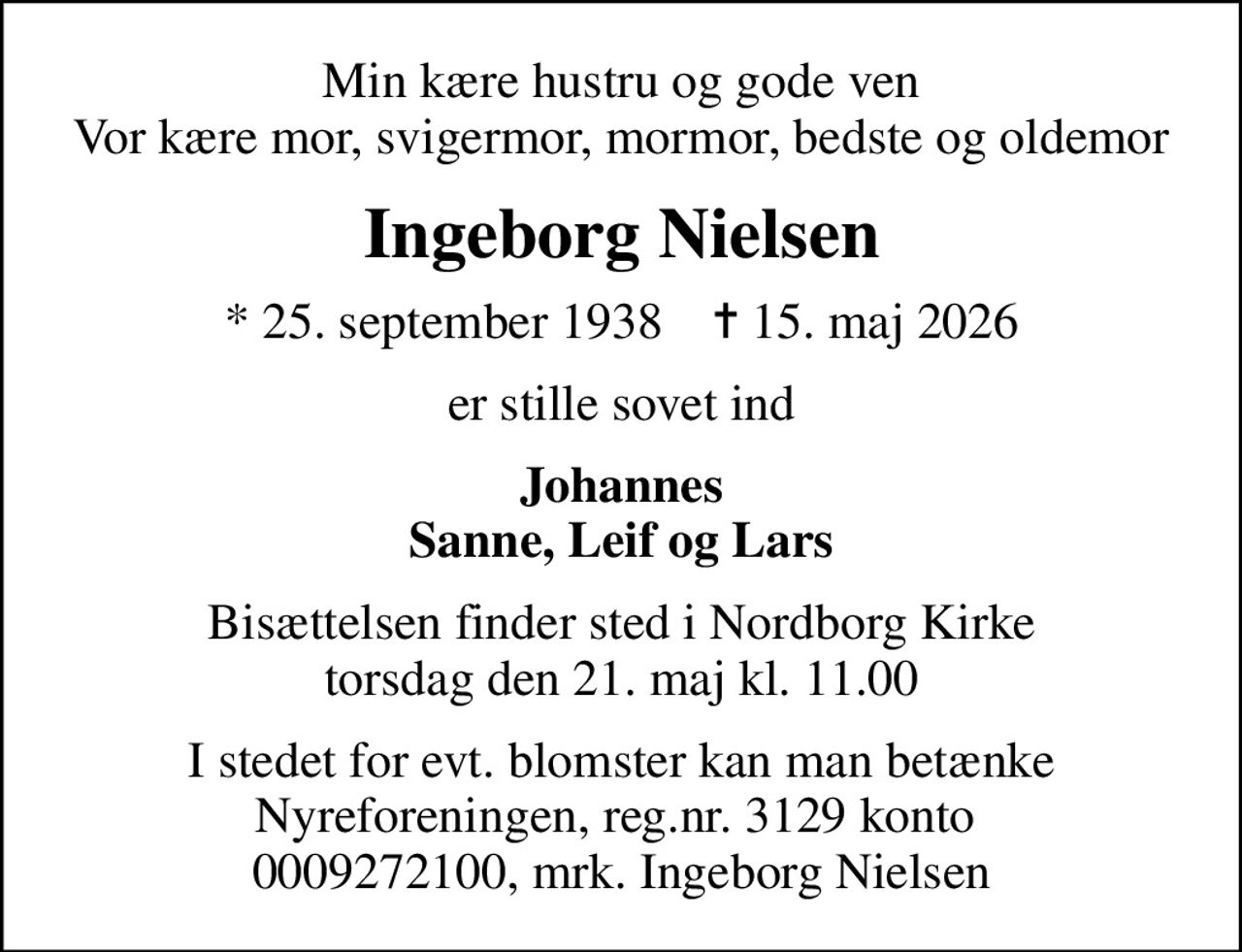 Min kære hustru og gode ven Vor kære mor, svigermor, mormor, bedste og oldemor
Ingeborg Nielsen
* 25. september 1938    ✝ 15. maj 2026
er stille sovet ind
Johannes Sanne, Leif og Lars
Bisættelsen finder sted i Nordborg Kirke  torsdag den 21. maj kl. 11.00 
I stedet for evt. blomster kan man betænke
					Nyreforeningen via mindesiden på afdøde.dk
I stedet for evt. blomster kan man betænke Nyreforeningen, reg.nr. 3129 konto  0009272100, mrk. Ingeborg Nielsen