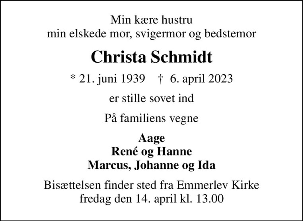 Min kære hustru min elskede mor, svigermor og bedstemor
Christa Schmidt
* 21. juni 1939    ✝ 6. april 2023
er stille sovet ind
På familiens vegne
Aage René og Hanne Marcus, Johanne og Ida
Bisættelsen finder sted fra Emmerlev Kirke  fredag den 14. april kl. 13.00