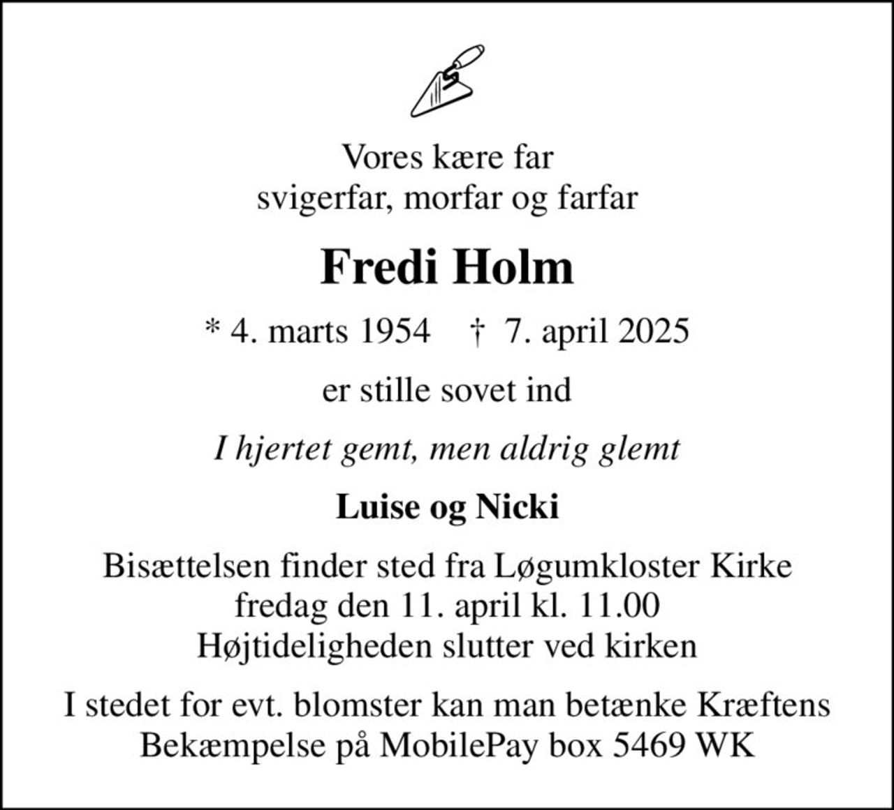 Vores kære far svigerfar, morfar og farfar
Fredi Holm
* 4. marts 1954    ✝ 7. april 2025
er stille sovet ind
I hjertet gemt, men aldrig glemt
Luise og Nicki
Bisættelsen finder sted fra Løgumkloster Kirke  fredag den 11. april kl. 11.00  Højtideligheden slutter ved kirken
I stedet for evt. blomster kan man betænke Kræftens Bekæmpelse på MobilePay box 5469 WK