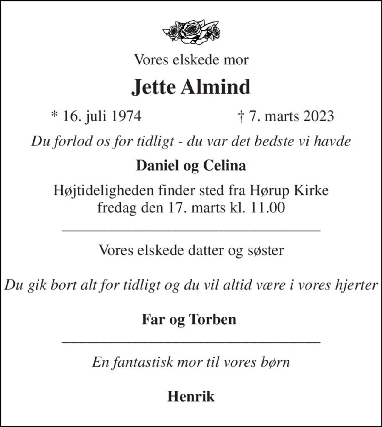 Vores elskede mor 
Jette Almind 
★ 16. juli 1974 
✝ 7. marts 2023 
Du forlod os for tidligt - du var det bedste vi havde 
Daniel og Celina 
Højtideligheden​ finder sted fra Hørup Kirke​ fredag den 17. marts​ kl. 11.00 _________________________________ 
Vores elskede datter og søster  Du gik bort alt for tidligt og du vil altid være i vores hjerter  Far og Torben  _________________________________ 
En fantastisk mor til vores børn  Henrik