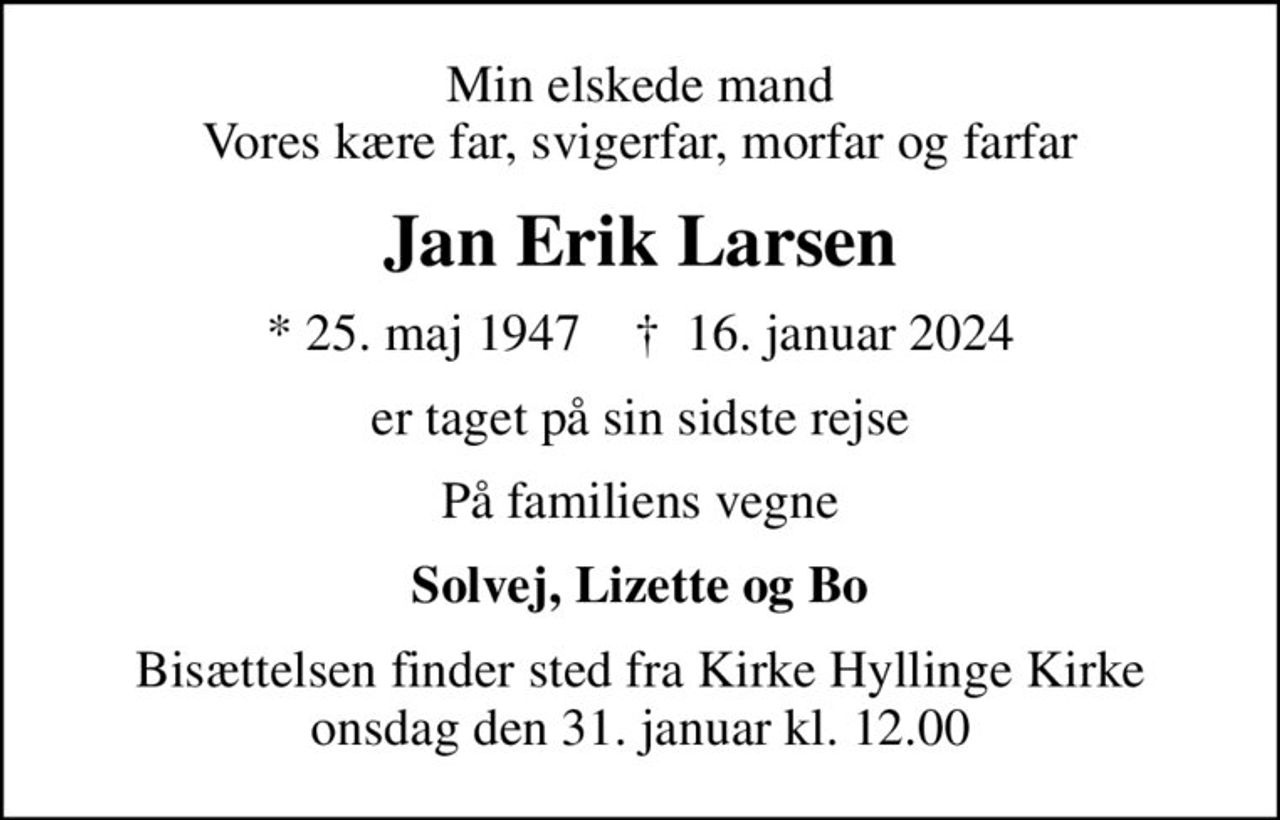 Min elskede mand Vores kære far, svigerfar, morfar og farfar
Jan Erik Larsen
* 25. maj 1947    ✝ 16. januar 2024
er taget på sin sidste rejse
På familiens vegne
Solvej, Lizette og Bo
Bisættelsen finder sted fra Kirke Hyllinge Kirke  onsdag den 31. januar kl. 12.00