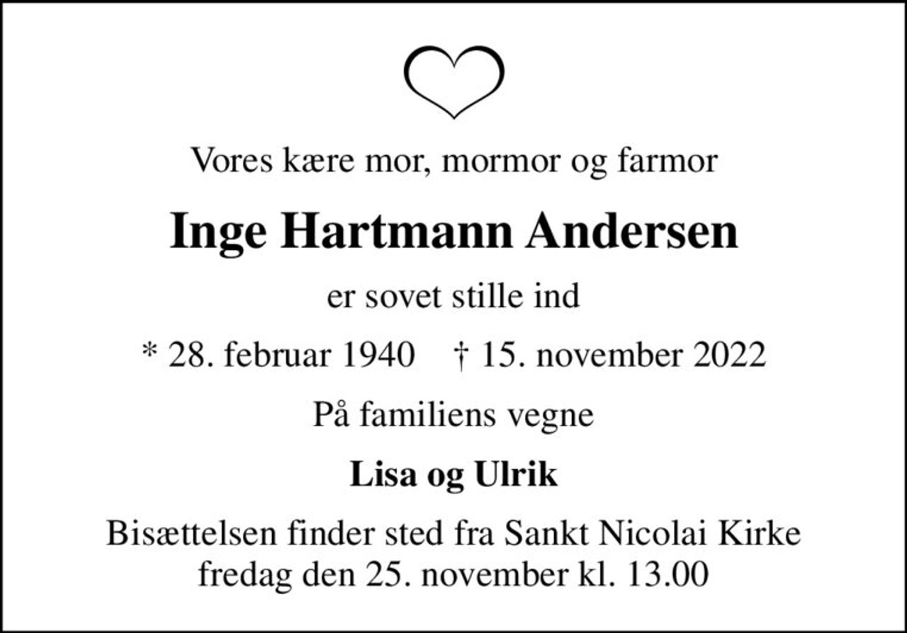 Vores kære mor, mormor og farmor
Inge Hartmann Andersen
er sovet stille ind
* 28. februar 1940    ✝ 15. november 2022
På familiens vegne
Lisa og Ulrik
Bisættelsen finder sted fra Sankt Nicolai Kirke  fredag den 25. november kl. 13.00
