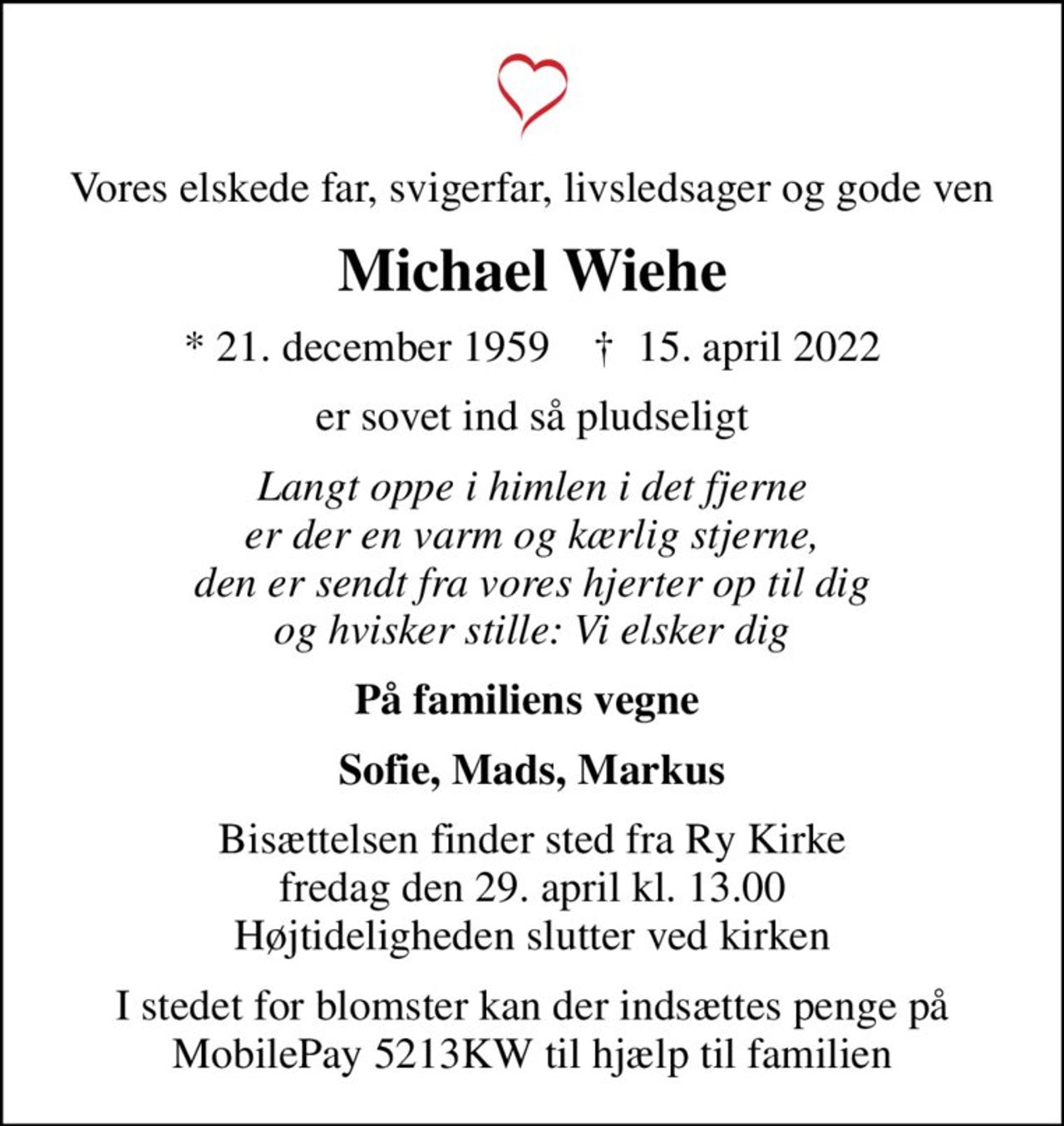 Vores elskede far, svigerfar, livsledsager og gode ven
Michael Wiehe
* 21. december 1959    ✝ 15. april 2022
er sovet ind så pludseligt
Langt oppe i himlen i det fjerne er der en varm og kærlig stjerne, den er sendt fra vores hjerter op til dig og hvisker stille: Vi elsker dig
På familiens vegne 
Sofie, Mads, Markus
Bisættelsen finder sted fra Ry Kirke  fredag den 29. april kl. 13.00  Højtideligheden slutter ved kirken
I stedet for blomster kan der indsættes penge på MobilePay 5213KW til hjælp til familien