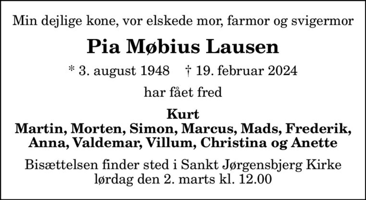 Min dejlige kone, vor elskede mor, farmor og svigermor
Pia Møbius Lausen
* 3. august 1948    ✝ 19. februar 2024
har fået fred
Kurt Martin, Morten, Simon, Marcus, Mads, Frederik, Anna, Valdemar, Villum, Christina og Anette
Bisættelsen finder sted i Sankt Jørgensbjerg Kirke  lørdag den 2. marts kl. 12.00