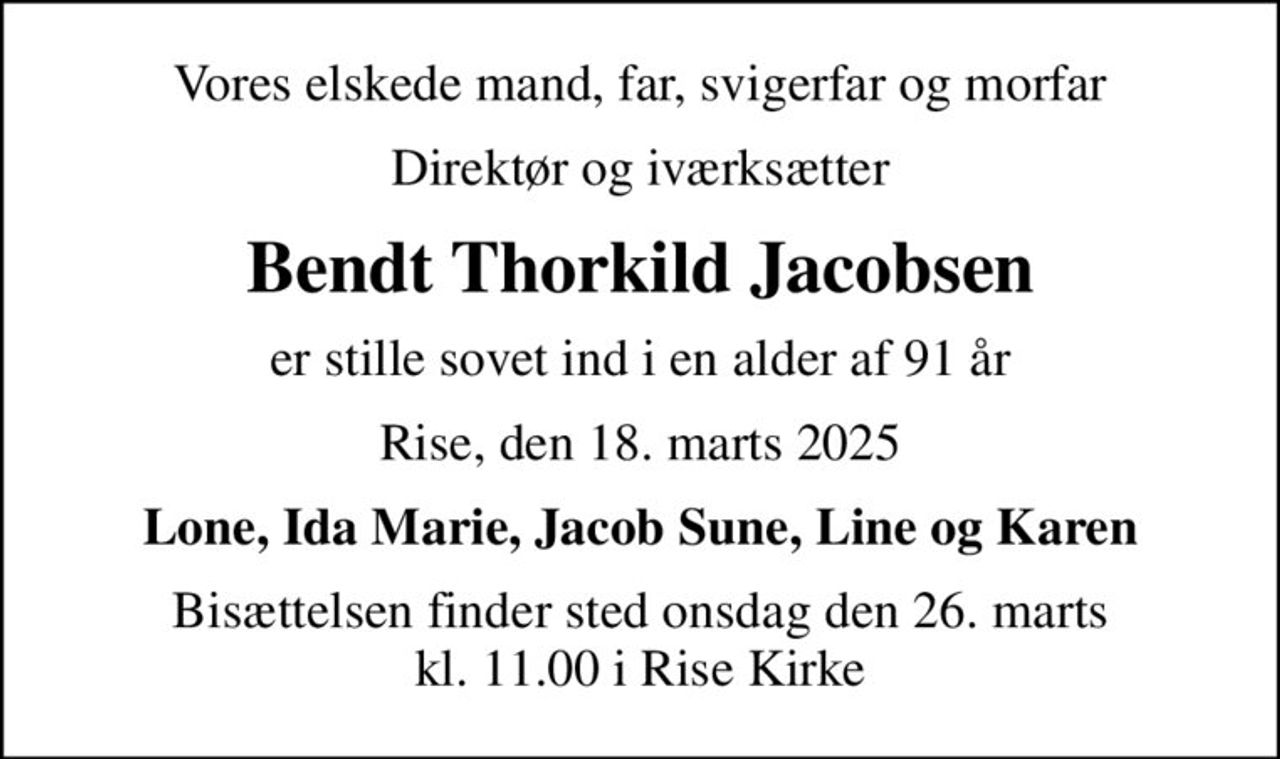 Vores elskede mand, far, svigerfar og morfar
direktør og iværksætter
Bendt Thorkild Jacobsen
er stille sovet ind i en alder af 91 år
Rise, den 18. marts 2025
Lone, Ida Marie, Jacob Sune, Line og Karen
Bisættelsen finder sted onsdag den 26. marts kl. 11.00 i Rise Kirke