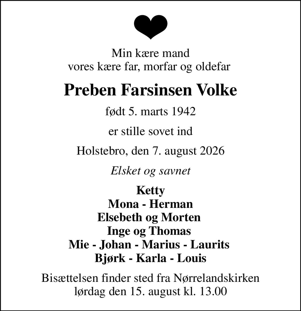 Min kære mand vores kære far, morfar og oldefar 
Preben Farsinsen Volke
født 5. marts 1942
er stille sovet ind
Holstebro, den 7. august 2026
Elsket og savnet
Ketty Mona - Herman Elsebeth og Morten  Inge og Thomas  Mie - Johan - Marius - Laurits  Bjørk - Karla - Louis
Bisættelsen finder sted fra Nørrelandskirken  lørdag den 15. august kl. 13.00