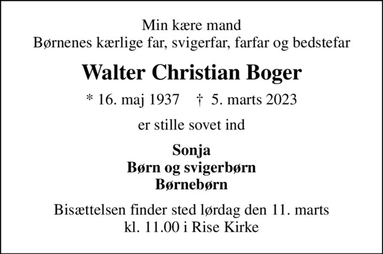 Min kære mand Børnenes kærlige far, svigerfar, farfar og bedstefar
Walter Christian Boger
* 16. maj 1937    ✝ 5. marts 2023
er stille sovet ind
Sonja Børn og svigerbørn Børnebørn
Bisættelsen finder sted lørdag den 11. marts kl. 11.00 i Rise Kirke