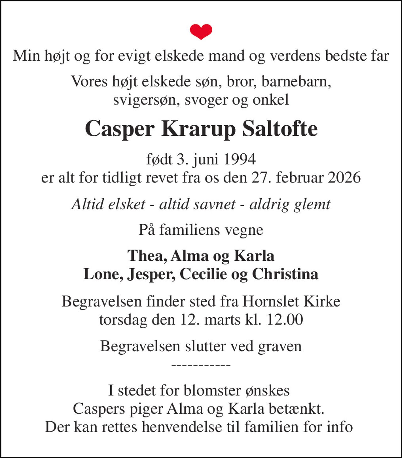 Min højt og for evigt elskede mand og verdens bedste far 
Vores højt elskede søn, bror, barnebarn, svigersøn, svoger og onkel 
Casper Krarup Saltofte 
født 3. juni 1994​ er alt for tidligt revet fra os den 27. februar 2026 
Altid elsket - altid savnet - aldrig glemt 
På familiens vegne 
Thea, Alma og Karla Lone, Jesper, Cecilie og Christina 
Begravelsen​ finder sted fra Hornslet Kirke​ torsdag den 12. marts​ kl. 12.00 
Begravelsen slutter ved graven ----------- 
I stedet for blomster ønskes  Caspers piger Alma og Karla betænkt.  Der kan rettes henvendelse til familien for info