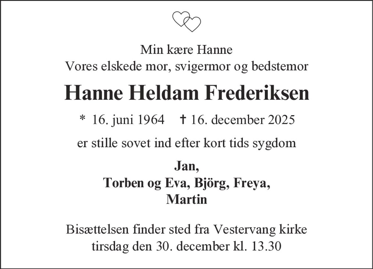 Min kære Hanne
Vores elskede mor, svigermor og bedstemor
Hanne Heldam Frederiksen
* 16. juni 1964 ✝ 16. december 2025
er stille sovet ind efter kort tids sygdom
Jan,
Torben og Eva, Björg, Freya,
Martin
Bisættelsen finder sted fra Vestervang kirke
tirsdag den 30. december kl. 13.30