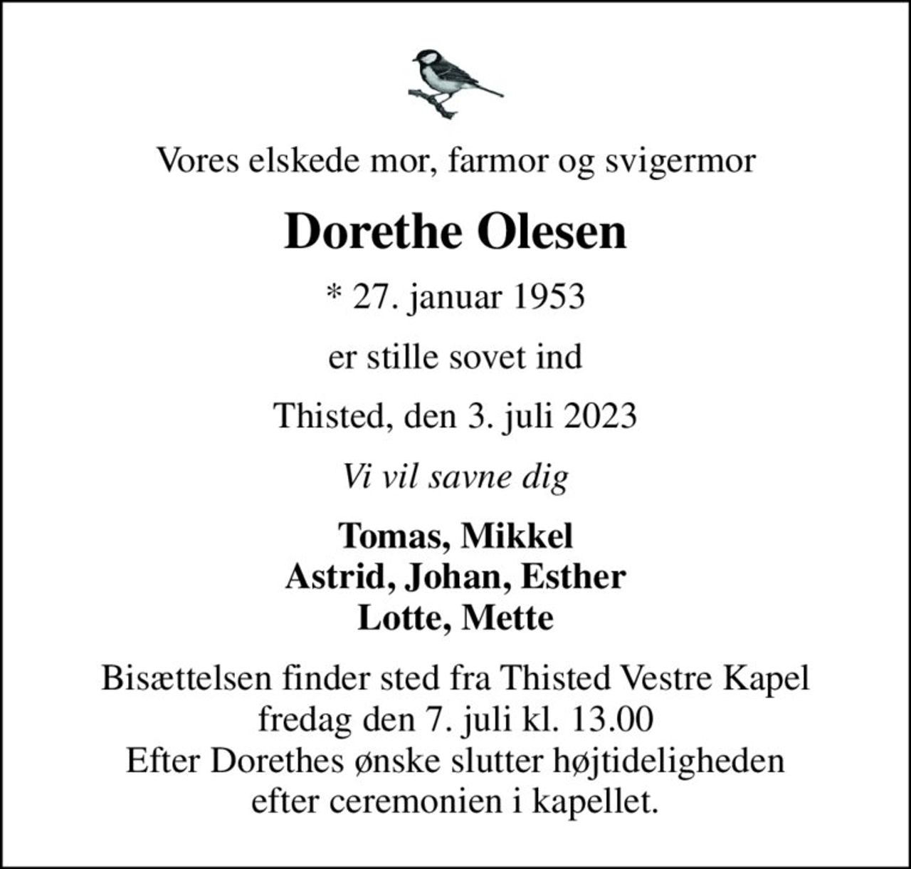 Vores elskede mor, farmor og svigermor
Dorethe Olesen
* 27. januar 1953
er stille sovet ind
Thisted, den 3. juli 2023
Vi vil savne dig
Tomas, Mikkel Astrid, Johan, Esther Lotte, Mette
Bisættelsen finder sted fra Thisted Vestre Kapel  fredag den 7. juli kl. 13.00  Efter Dorethes ønske slutter højtideligheden efter ceremonien i kapellet.