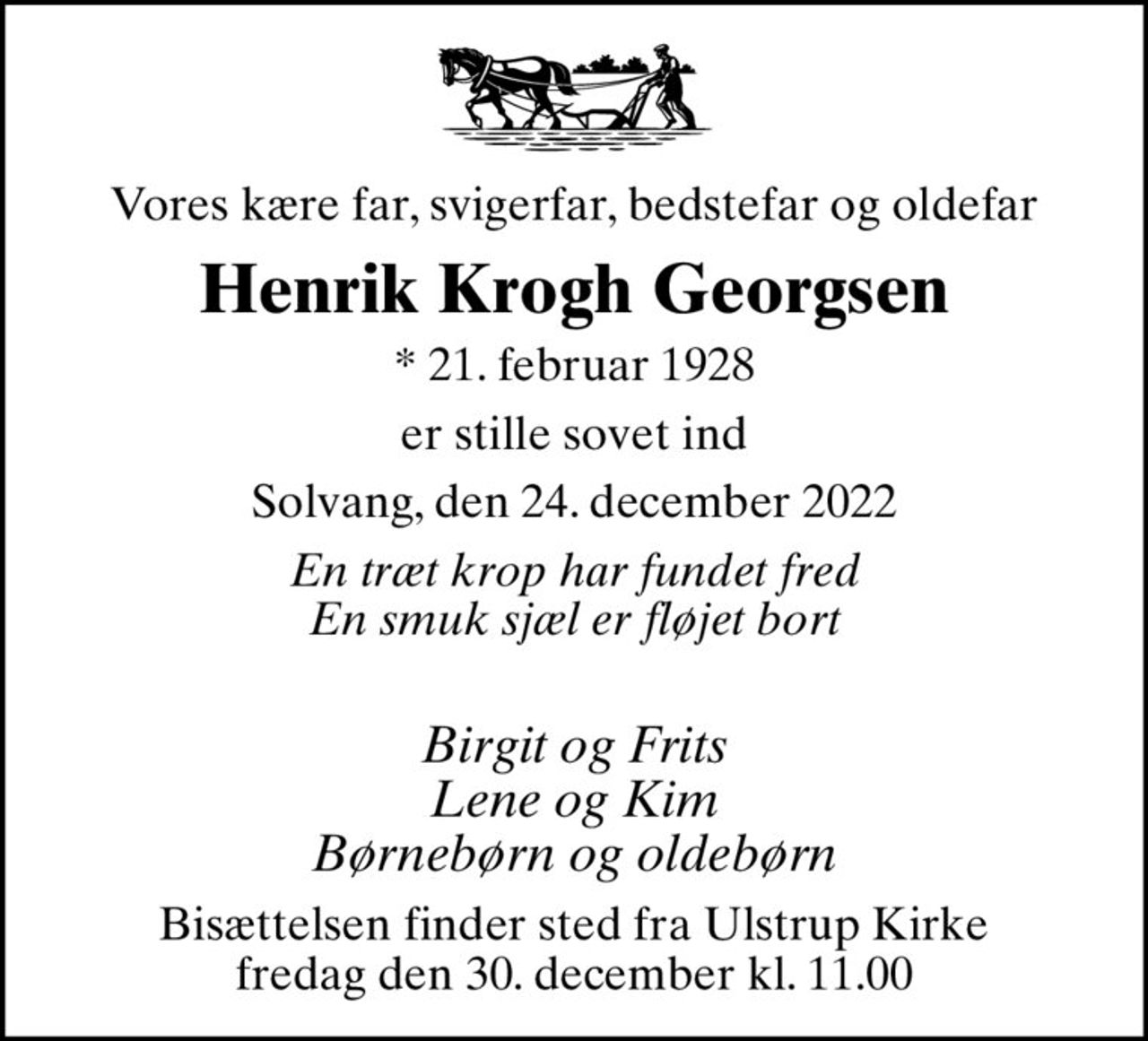 Vores kære far, svigerfar, bedstefar og oldefar
Henrik Krogh Georgsen
* 21. februar 1928
er stille sovet ind
Solvang, den 24. december 2022
En træt krop har fundet fred En smuk sjæl er fløjet bort
 Birgit og Frits Lene og Kim Børnebørn og oldebørn
Bisættelsen finder sted fra Ulstrup Kirke  fredag den 30. december kl. 11.00