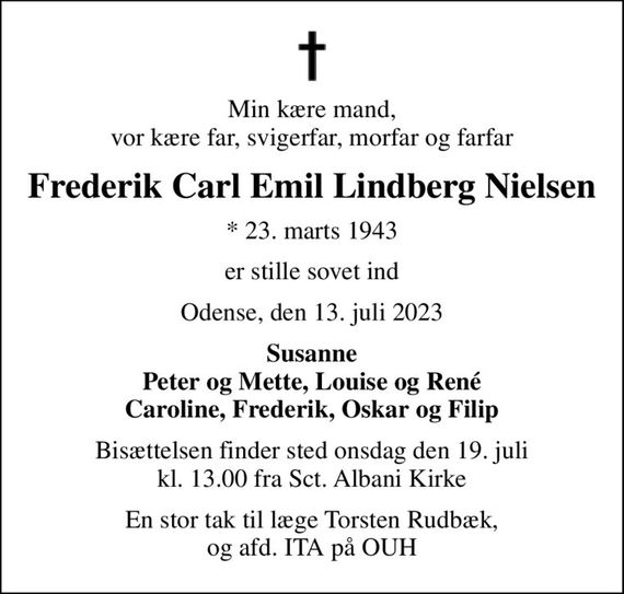 Min kære mand, vor kære far, svigerfar, morfar og farfar
Frederik Carl Emil Lindberg Nielsen
* 23. marts 1943
er stille sovet ind
Odense, den 13. juli 2023
Susanne Peter og Mette, Louise og René Caroline, Frederik, Oskar og Filip
Bisættelsen finder sted onsdag den 19. juli kl. 13.00 fra Sct. Albani Kirke
En stor tak til læge Torsten Rudbæk, og afd. ITA på OUH