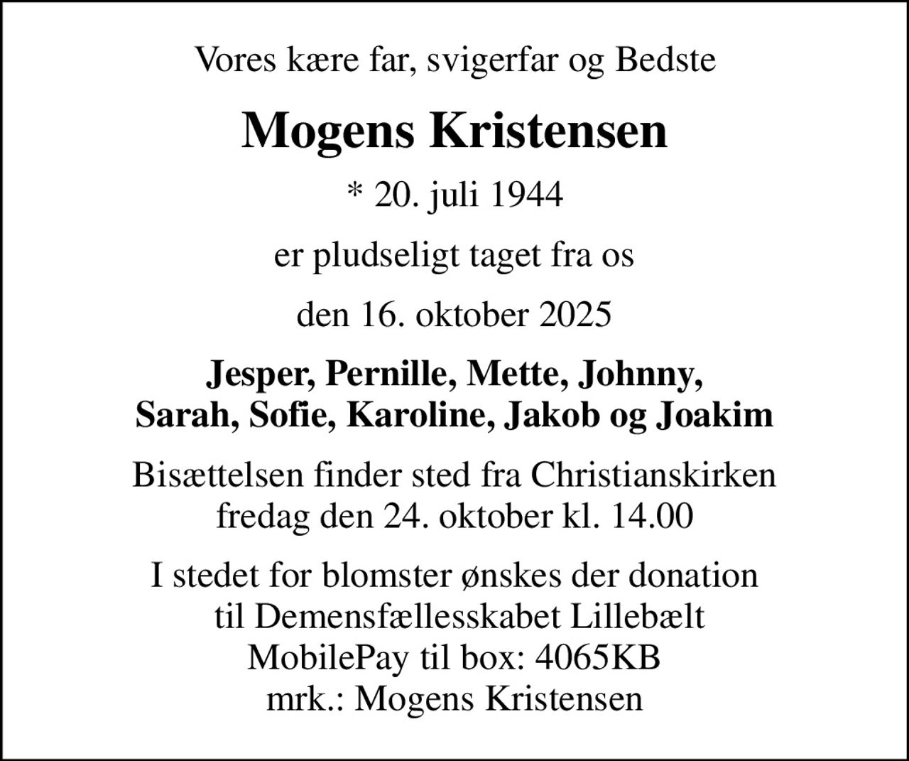 Vores kære far, svigerfar og Bedste
Mogens Kristensen
* 20. juli 1944
er pludseligt taget fra os
den 16. oktober 2025
Jesper, Pernille, Mette, Johnny, Sarah, Sofie, Karoline, Jakob og Joakim
Bisættelsen finder sted fra Christianskirken  fredag den 24. oktober kl. 14.00 
I stedet for blomster ønskes der donation  til Demensfællesskabet Lillebælt MobilePay til box: 4065KB mrk.: Mogens Kristensen