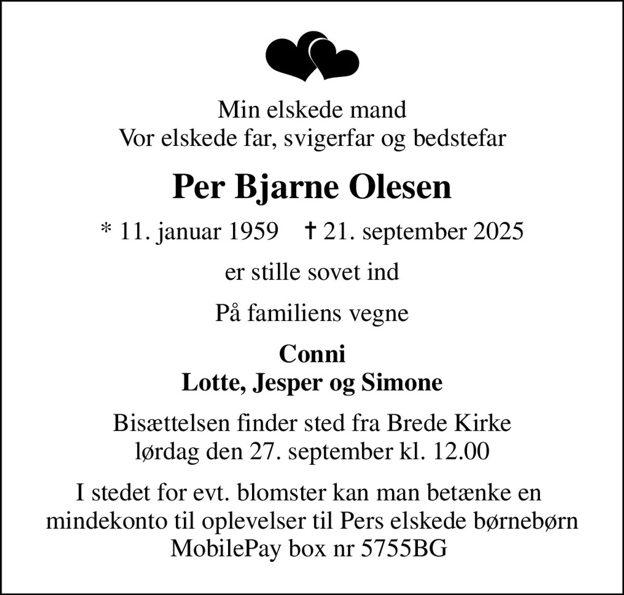 Min elskede mand Vor elskede far, svigerfar og bedstefar
Per Bjarne Olesen
* 11. januar 1959    ✝ 21. september 2025
er stille sovet ind
På familiens vegne
Conni Lotte, Jesper og Simone
Bisættelsen finder sted fra Brede Kirke  lørdag den 27. september kl. 12.00 
I stedet for evt. blomster kan man betænke en  mindekonto til oplevelser til Pers elskede børnebørn MobilePay box nr 5755BG