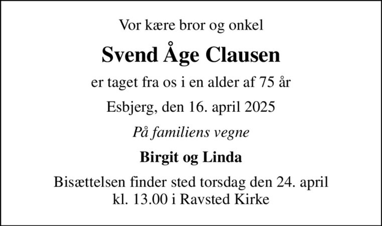 Vor kære bror og onkel
Svend Åge Clausen
er taget fra os i en alder af 75 år
Esbjerg, den 16. april 2025
På familiens vegne
Birgit og Linda
Bisættelsen finder sted torsdag den 24. april kl. 13.00 i Ravsted Kirke