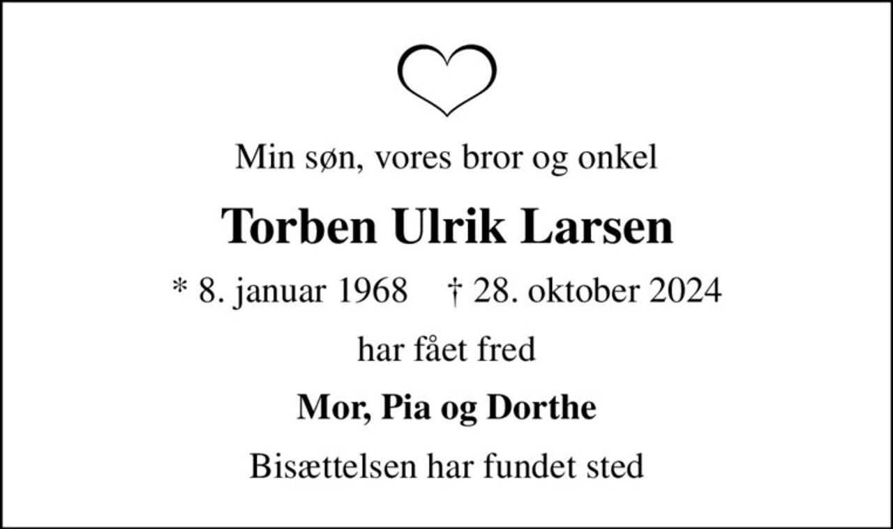 Min søn, vores bror og onkel
Torben Ulrik Larsen
* 8. januar 1968    ✝ 28. oktober 2024
har fået fred
Mor, Pia og Dorthe
Bisættelsen har fundet sted
