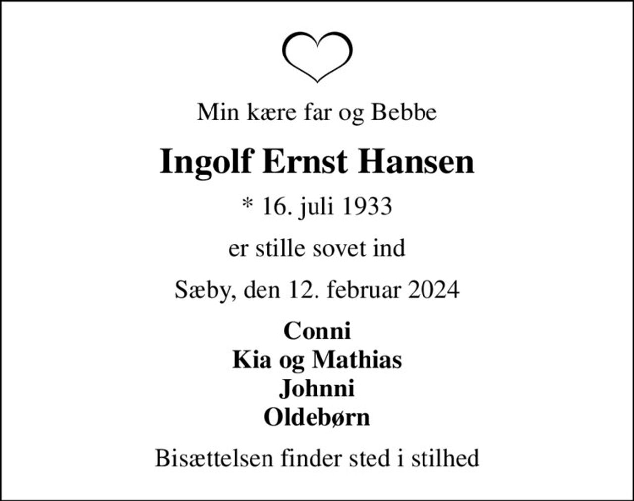 Min kære far og Bebbe
Ingolf Ernst Hansen
* 16. juli 1933
er stille sovet ind
Sæby, den 12. februar 2024
Conni Kia og Mathias Johnni Oldebørn
Bisættelsen finder sted i stilhed