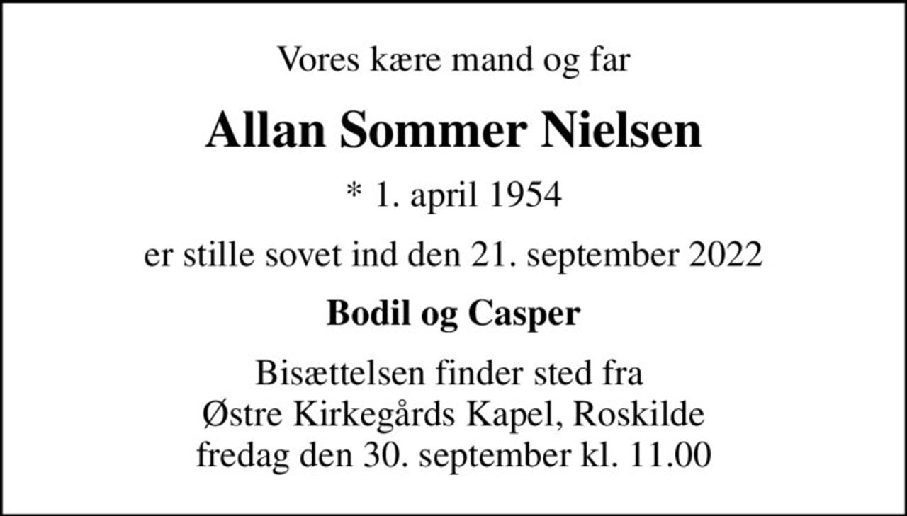 Vores kære mand og far
Allan Sommer Nielsen
* 1. april 1954
er stille sovet ind den 21. september 2022
Bodil og Casper
Bisættelsen finder sted fra  Østre Kirkegårds Kapel, Roskilde fredag den 30. september kl. 11.00