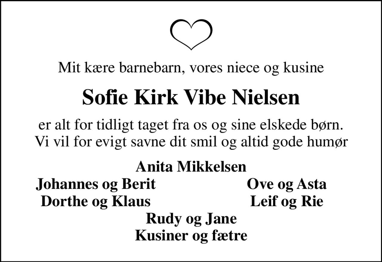 Mit kære barnebarn, vores niece og kusine
Sofie Kirk Vibe Nielsen
er alt for tidligt taget fra os og sine elskede børn. Vi vil for evigt savne dit smil og altid gode humør
Anita Mikkelsen
Johannes og Berit
Ove og Asta
Dorthe og Klaus
Leif og Rie