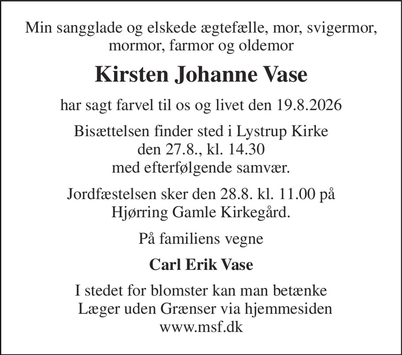 Min sangglade og elskede ægtefælle, mor, svigermor, mormor, farmor og oldemor 
Kirsten Johanne Vase 
har sagt farvel til os og livet den 19.8.2026 
Bisættelsen finder sted i Lystrup Kirke den 27.8., kl. 14.30 med efterfølgende samvær. 
Jordfæstelsen sker den 28.8. kl. 11.00 på Hjørring Gamle Kirkegård. 
På familiens vegne 
Carl Erik Vase 
I stedet for blomster kan man betænke   Læger uden Grænser via hjemmesiden www.msf.dk