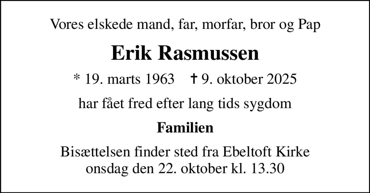 Vores elskede mand, far, morfar, bror og Pap
Erik Rasmussen
* 19. marts 1963    ✝ 9. oktober 2025
har fået fred efter lang tids sygdom
Familien
Bisættelsen finder sted fra Ebeltoft Kirke  onsdag den 22. oktober kl. 13.30