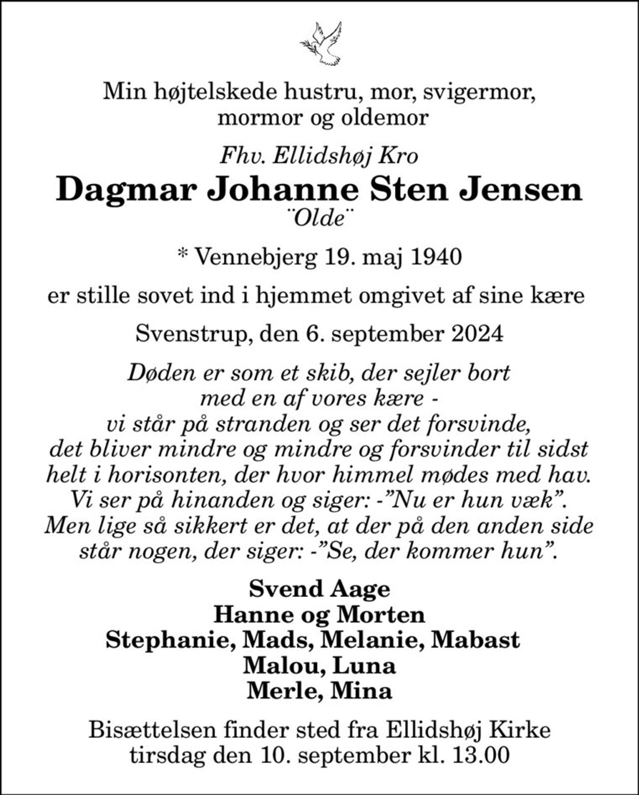 Min højtelskede hustru, mor, svigermor,  mormor og oldemor
Fhv. Ellidshøj Kro
Dagmar Johanne Sten Jensen
¨Olde¨
* Vennebjerg 19. maj 1940
er stille sovet ind i hjemmet omgivet af sine kære 
Svenstrup, den 6. september 2024
Døden er som et skib, der sejler bort med en af vores kære - vi står på stranden og ser det forsvinde, det bliver mindre og mindre og forsvinder til sidst helt i horisonten, der hvor himmel mødes med hav. Vi ser på hinanden og siger: -Nu er hun væk. Men lige så sikkert er det, at der på den anden side står nogen, der siger: -Se, der kommer hun.
Svend Aage Hanne og Morten Stephanie, Mads, Melanie, Mabast   Malou, Luna Merle, Mina
Bisættelsen finder sted fra Ellidshøj Kirke  tirsdag den 10. september kl. 13.00