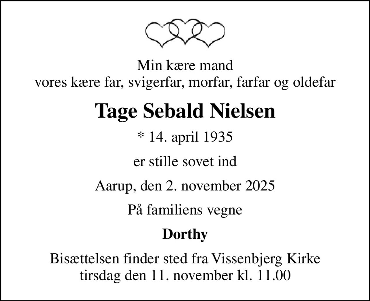 Min kære mand vores kære far, svigerfar, morfar, farfar og oldefar
Tage Sebald Nielsen
* 14. april 1935
er stille sovet ind
Aarup, den 2. november 2025
På familiens vegne
Dorthy
Bisættelsen finder sted fra Vissenbjerg Kirke  tirsdag den 11. november kl. 11.00
