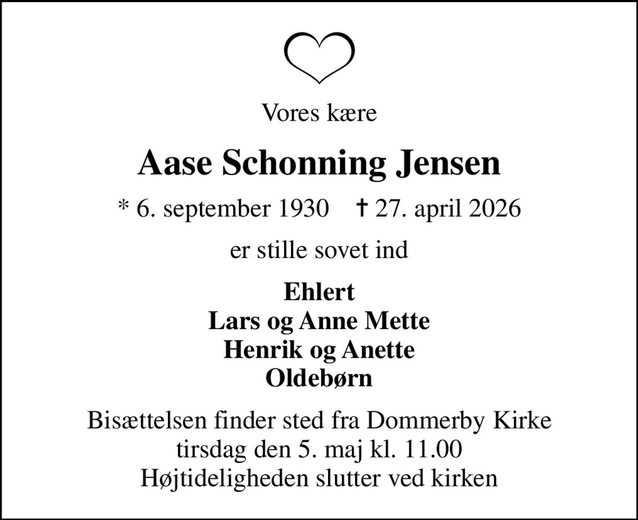 Vores kære
Aase Schonning Jensen
* 6. september 1930    ✝ 27. april 2026
er stille sovet ind
Ehlert Lars og Anne Mette Henrik og Anette Oldebørn
Bisættelsen finder sted fra Dommerby Kirke  tirsdag den 5. maj kl. 11.00  Højtideligheden slutter ved kirken