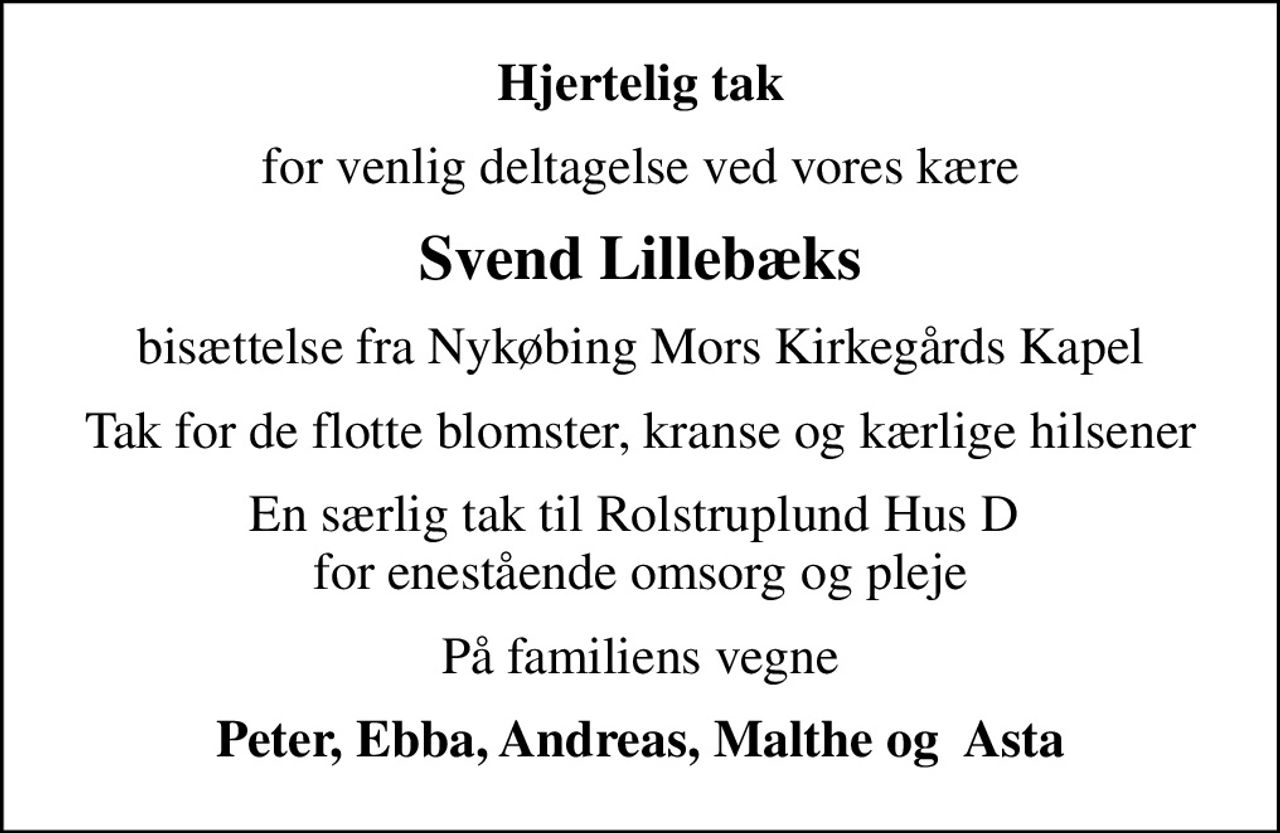 Hjertelig tak
for venlig deltagelse ved vores kære
Svend Lillebæks
bisættelse fra Nykøbing Mors Kirkegårds Kapel
Tak for de flotte blomster, kranse og kærlige hilsener
En særlig tak til Rolstruplund Hus D  for enestående omsorg og pleje
På familiens vegne
Peter, Ebba, Andreas, Malthe og  Asta