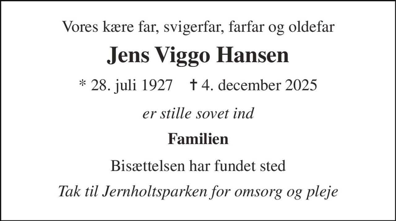 Vores kære far, svigerfar, farfar og oldefar 
Jens Viggo Hansen 
*​ 28. juli 1927​    ✝​ 4. december 2025 
er stille sovet ind 
Familien 
Bisættelsen har fundet sted 
Tak til Jernholtsparken for omsorg og pleje