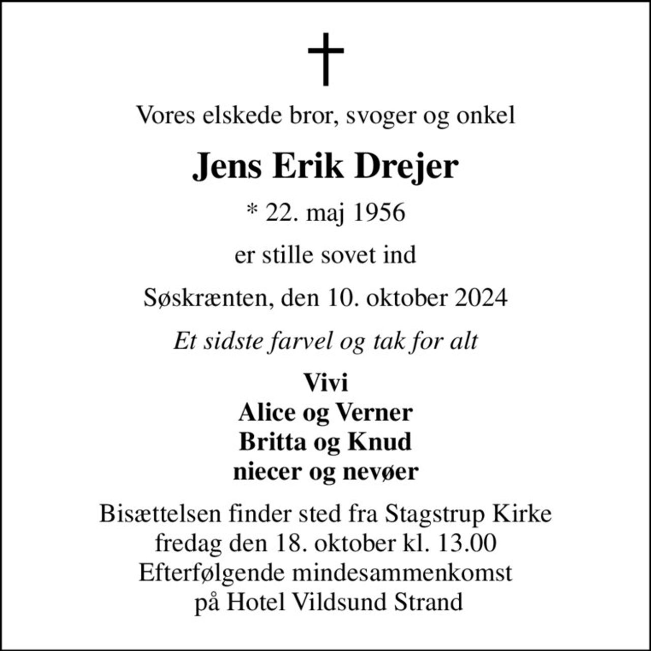 Vores elskede bror, svoger og onkel
Jens Erik Drejer
* 22. maj 1956
er stille sovet ind
Søskrænten, den 10. oktober 2024
Et sidste farvel og tak for alt
Vivi Alice og Verner Britta og Knud niecer og nevøer
Bisættelsen finder sted fra Stagstrup Kirke  fredag den 18. oktober kl. 13.00  Efterfølgende mindesammenkomst  på Hotel Vildsund Strand