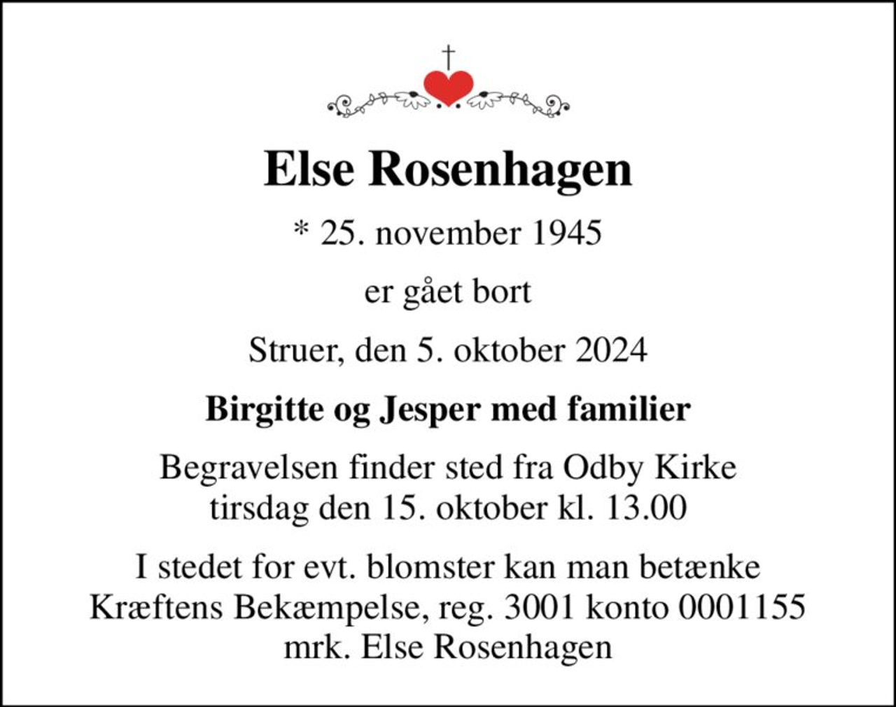 Else Rosenhagen
* 25. november 1945
er gået bort
Struer, den 5. oktober 2024
Birgitte og Jesper med familier
Begravelsen finder sted fra Odby Kirke  tirsdag den 15. oktober kl. 13.00 
I stedet for evt. blomster kan man betænke
					Kræftens Bekæmpelse reg.3001konto0001155mrk. Else
					Rosenhagen