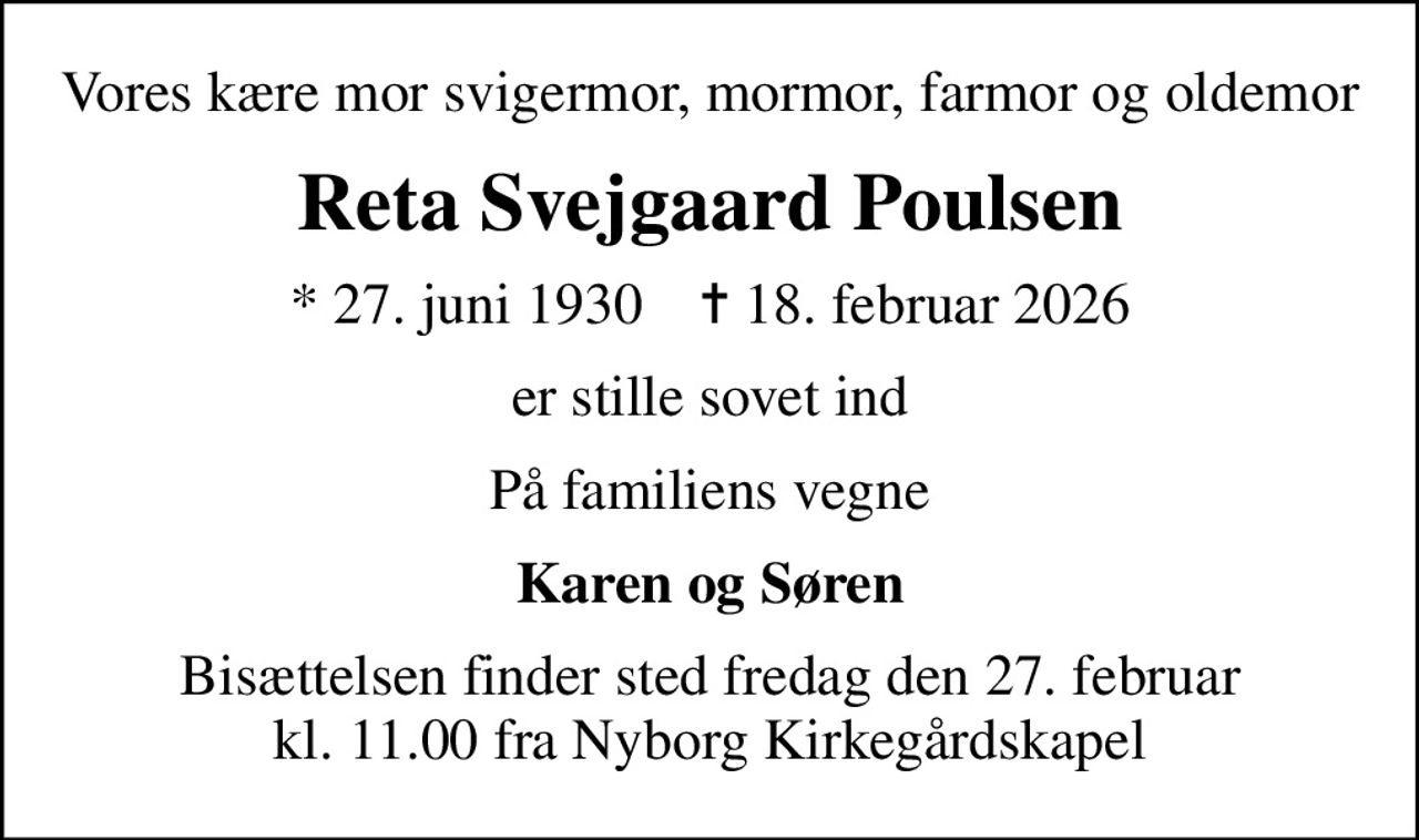 Vores kære mor svigermor, mormor, farmor og oldemor
Reta Svejgaard Poulsen
* 27. juni 1930    ✝ 18. februar 2026
er stille sovet ind
På familiens vegne
Karen og Søren
Bisættelsen finder sted fredag den 27. februar kl. 11.00 fra Nyborg Kirkegårdskapel