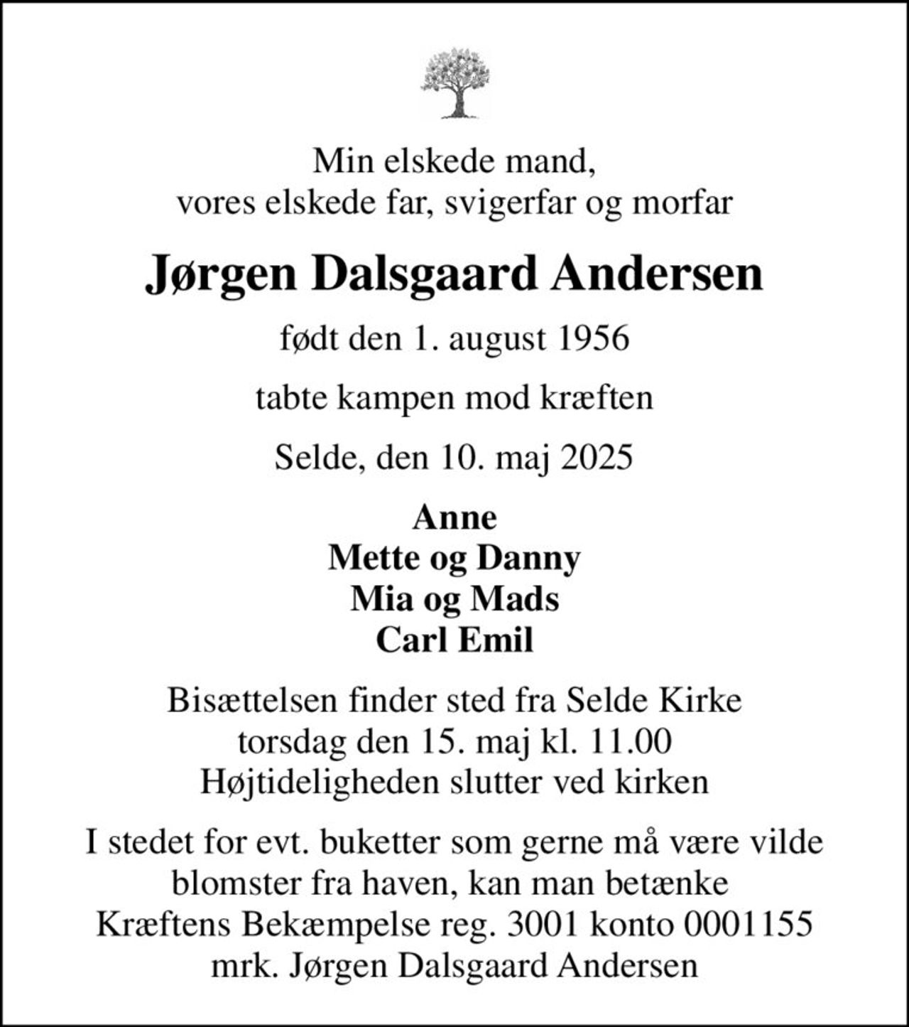 Min elskede mand, vores elskede far, svigerfar og morfar
Jørgen Dalsgaard Andersen
født den 1. august 1956
tabte kampen mod kræften
Selde, den 10. maj 2025
Anne Mette og Danny Mia og Mads Carl Emil
Bisættelsen finder sted fra Selde Kirke  torsdag den 15. maj kl. 11.00  Højtideligheden slutter ved kirken
I stedet for evt. buketter som gerne må være vilde blomster fra haven, kan man betænke  Kræftens Bekæmpelse reg. 3001 konto 0001155 mrk. Jørgen Dalsgaard Andersen
I stedet for evt. blomster kan man betænke
					Kræftens Bekæmpelse reg.3001konto0001155mrk. Jørgen Dalsgaard
					Andersen