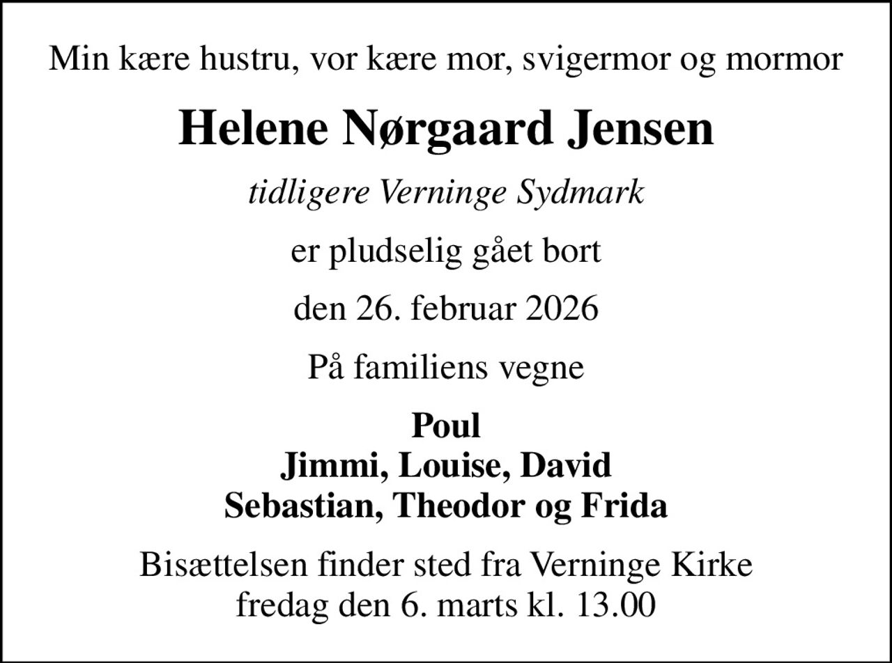 Min kære hustru, vor kære mor, svigermor og mormor
Helene Nørgaard Jensen
tidligere Verninge Sydmark
er pludselig gået bort
den 26. februar 2026
På familiens vegne
Poul Jimmi, Louise, David Sebastian, Theodor og Frida
Bisættelsen finder sted fra Verninge Kirke  fredag den 6. marts kl. 13.00