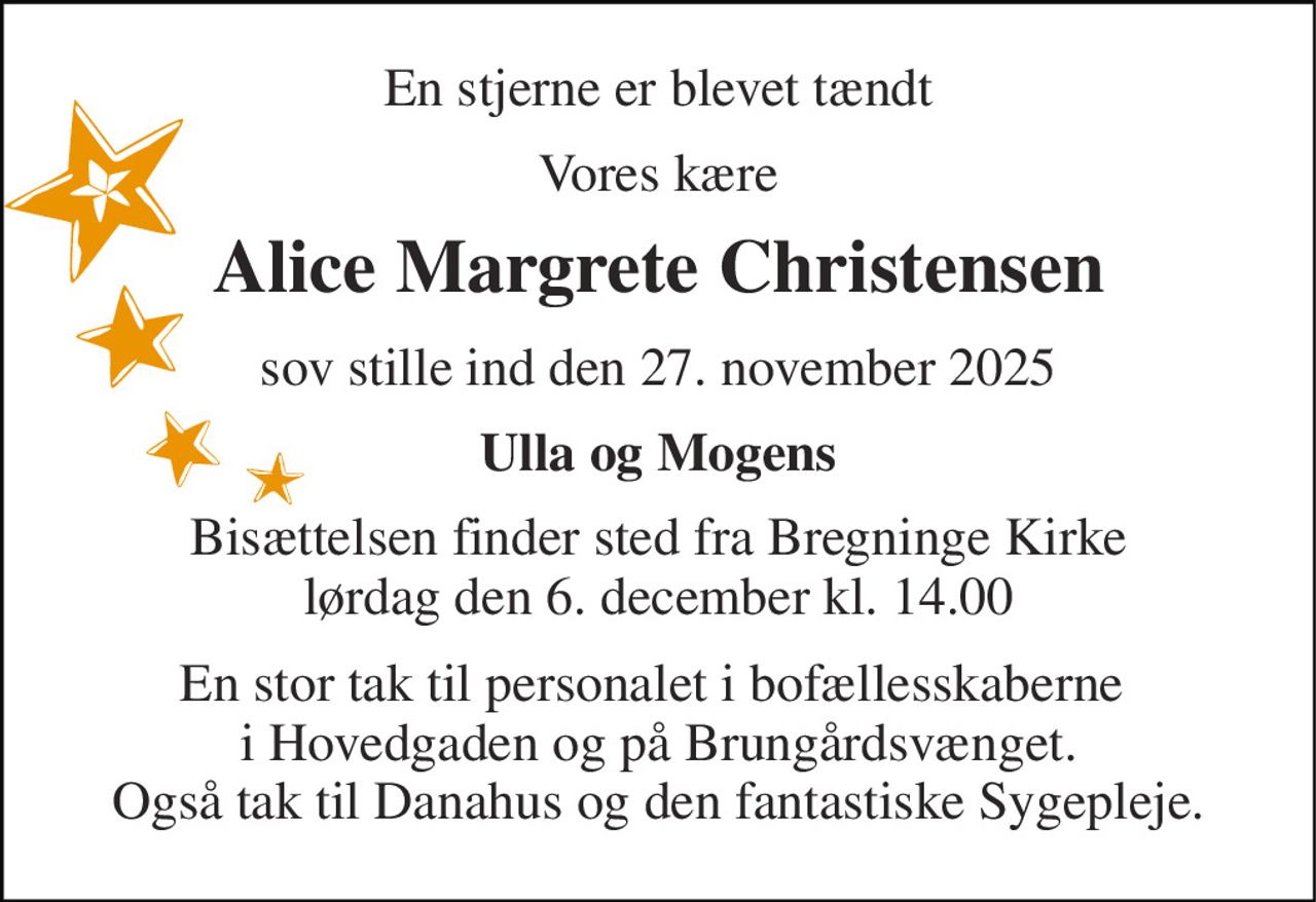 En stjerne er blevet tændt 
Vores kære 
Alice Margrete Christensen 
sov stille ind den 27. november 2025 
Ulla og Mogens 
Bisættelsen​ finder sted fra Bregninge Kirke​ lørdag den 6. december​ kl. 14.00 
En stor tak til personalet i bofællesskaberne  i Hovedgaden og på Brungårdsvænget. Også tak til Danahus og den fantastiske Sygepleje.