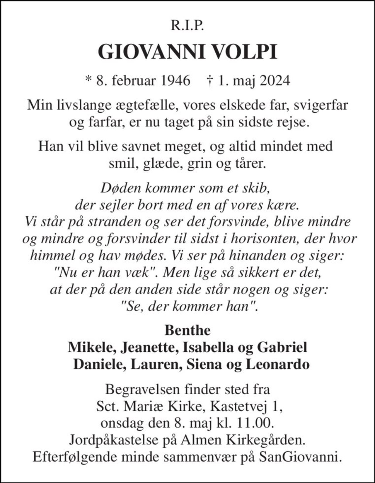 R.I.P. 
GIOVANNI VOLPI 
*​ 8. februar 1946​    †​ 1. maj 2024 
Min livslange ægtefælle, vores elskede far, svigerfar  og farfar, er nu taget på sin sidste rejse. 
Han vil blive savnet meget, og altid mindet med  smil, glæde, grin og tårer. 
Døden kommer som et skib,  der sejler bort med en af vores kære. Vi står på stranden og ser det forsvinde, blive mindre  og mindre og forsvinder til sidst i horisonten, der hvor himmel og hav mødes. Vi ser på hinanden og siger: "Nu er han væk". Men lige så sikkert er det,  at der på den anden side står nogen og siger:  "Se, der kommer han". 
Benthe Mikele, Jeanette, Isabella og Gabriel   Daniele, Lauren, Siena og Leonardo 
Begravelsen finder sted fra  Sct. Mariæ Kirke, Kastetvej 1, onsdag den 8. maj kl. 11.00. Jordpåkastelse på Almen Kirkegården. Efterfølgende minde sammenvær på SanGiovanni.