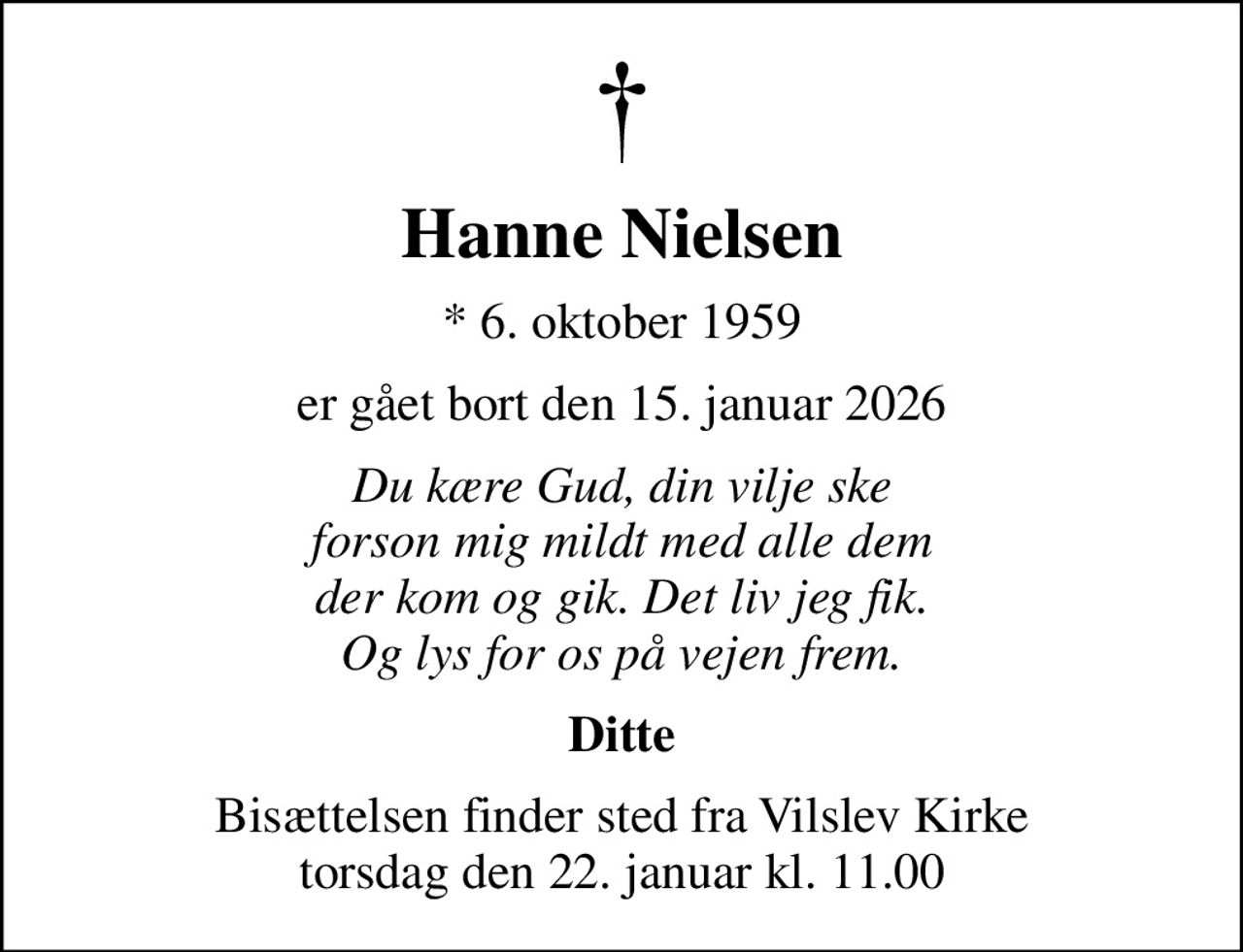 Hanne Nielsen
* 6. oktober 1959
er gået bort den 15. januar 2026
Du kære Gud, din vilje ske forson mig mildt med alle dem der kom og gik. Det liv jeg fik. Og lys for os på vejen frem.
Ditte
Bisættelsen finder sted fra Vilslev Kirke  torsdag den 22. januar kl. 11.00