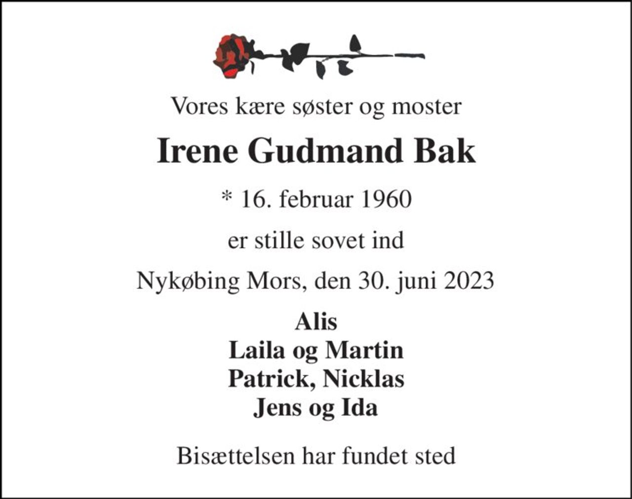 Vores kære søster og moster 
Irene Gudmand Bak 
*​ 16. februar 1960 
er stille sovet ind 
Nykøbing Mors, den 30. juni 2023 
Alis Laila og Martin Patrick, Nicklas Jens og Ida 
Bisættelsen har fundet sted