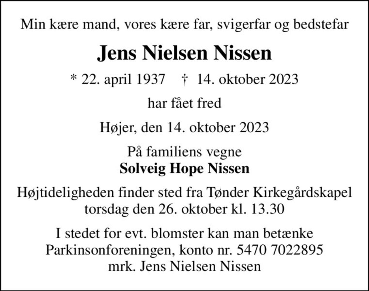 Min kære mand, vores kære far, svigerfar og bedstefar
Jens Nielsen Nissen
* 22. april 1937    ✝ 14. oktober 2023
har fået fred
Højer, den 14. oktober 2023
På familiens vegne <b>Solveig Hope Nissen
Højtideligheden finder sted fra Tønder Kirkegårdskapel  torsdag den 26. oktober kl. 13.30 
I stedet for evt. blomster kan man betænke
					Parkinsonforeningen kontonr.54707022895mrk. Jens Nielsen
					Nissen
