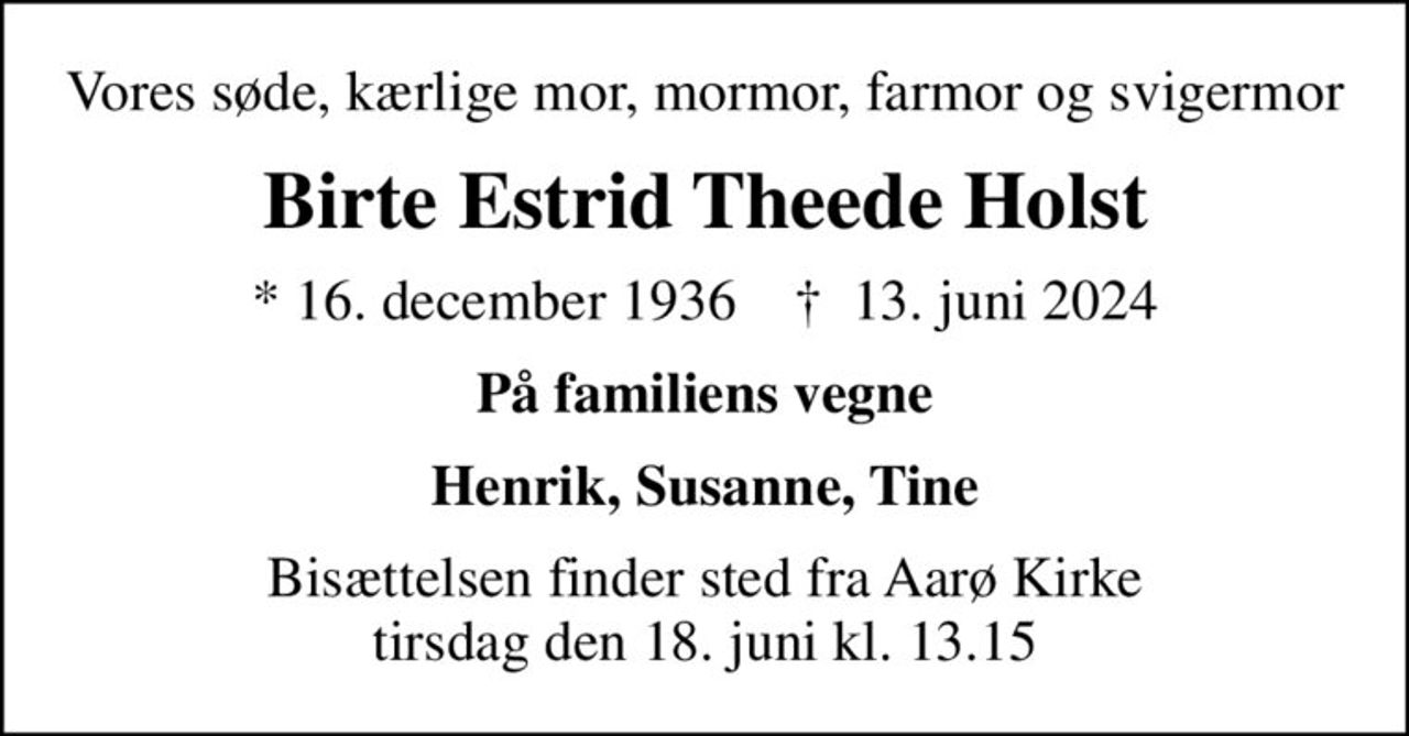 Vores søde, kærlige mor, mormor, farmor og svigermor
Birte Estrid Theede Holst
* 16. december 1936    ✝ 13. juni 2024
På familiens vegne
Henrik, Susanne, Tine
Bisættelsen finder sted fra Aarø Kirke tirsdag den 18. juni kl. 13.15