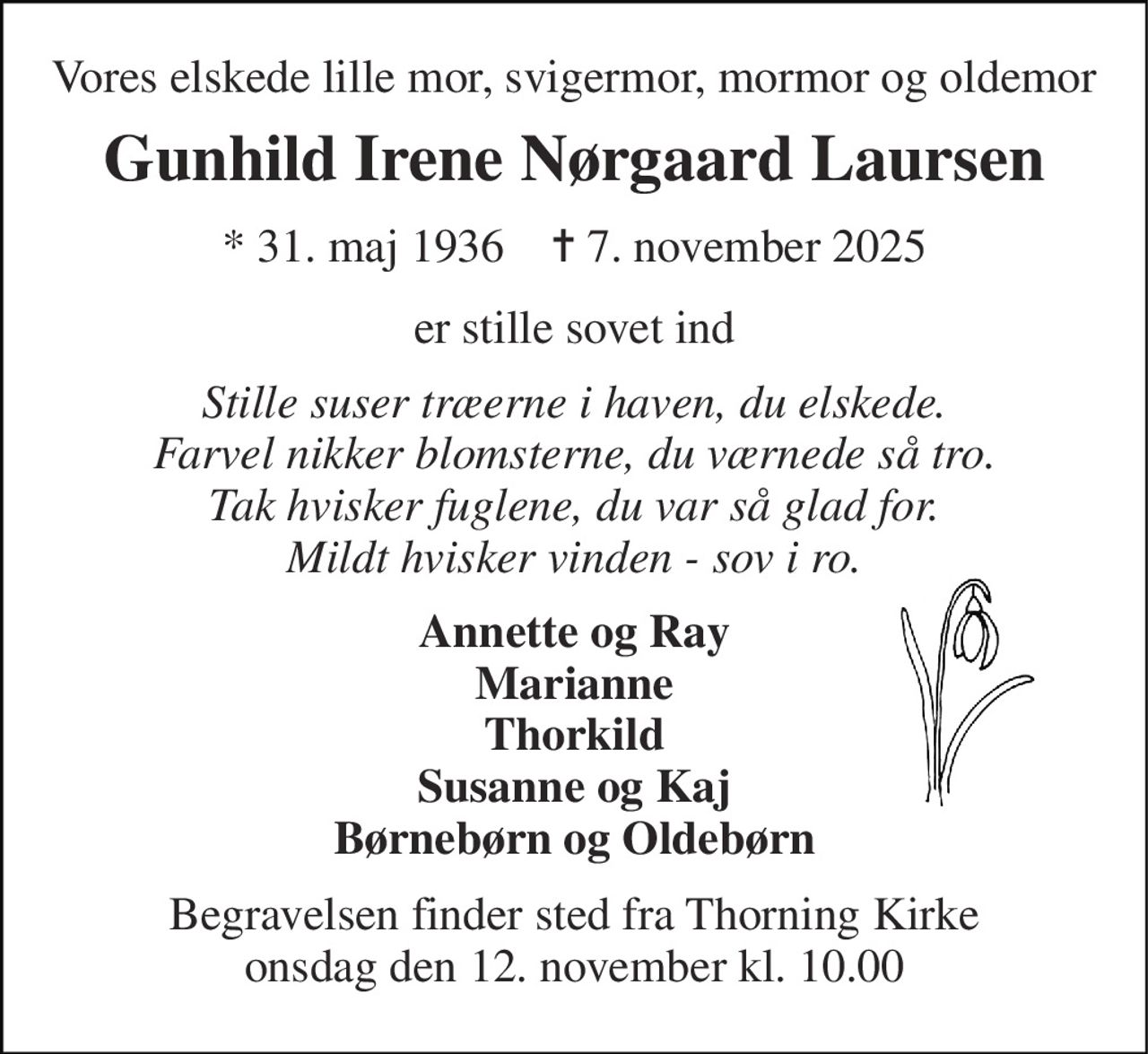 Vores elskede lille mor, svigermor, mormor og oldemor 
Gunhild Irene Nørgaard Laursen 
★​ 31. maj 1936​    ✝​ 7. november 2025 
er stille sovet ind 
Stille suser træerne i haven, du elskede. Farvel nikker blomsterne, du værnede så tro. Tak hvisker fuglene, du var så glad for. Mildt hvisker vinden - sov i ro. 
Annette og Ray Marianne Thorkild Susanne og Kaj Børnebørn og Oldebørn 
Begravelsen​ finder sted fra Thorning Kirke​ onsdag den 12. november​ kl. 10.00