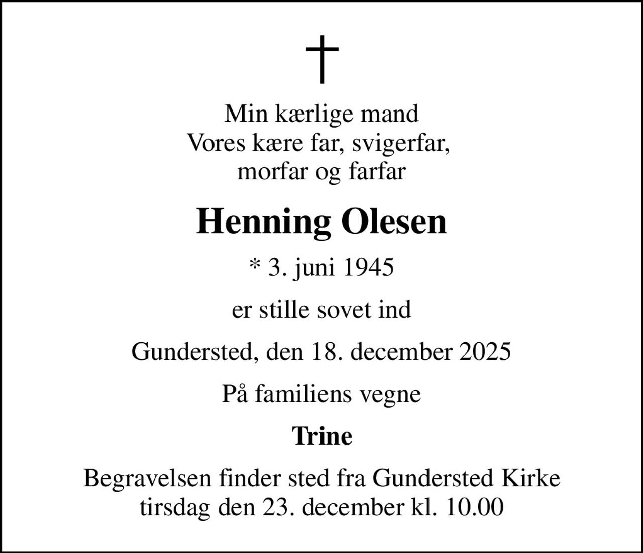 Min kærlige mand Vores kære far, svigerfar,  morfar og farfar
Henning Olesen
* 3. juni 1945
er stille sovet ind
Gundersted, den 18. december 2025
På familiens vegne
Trine
Begravelsen finder sted fra Gundersted Kirke  tirsdag den 23. december kl. 10.00