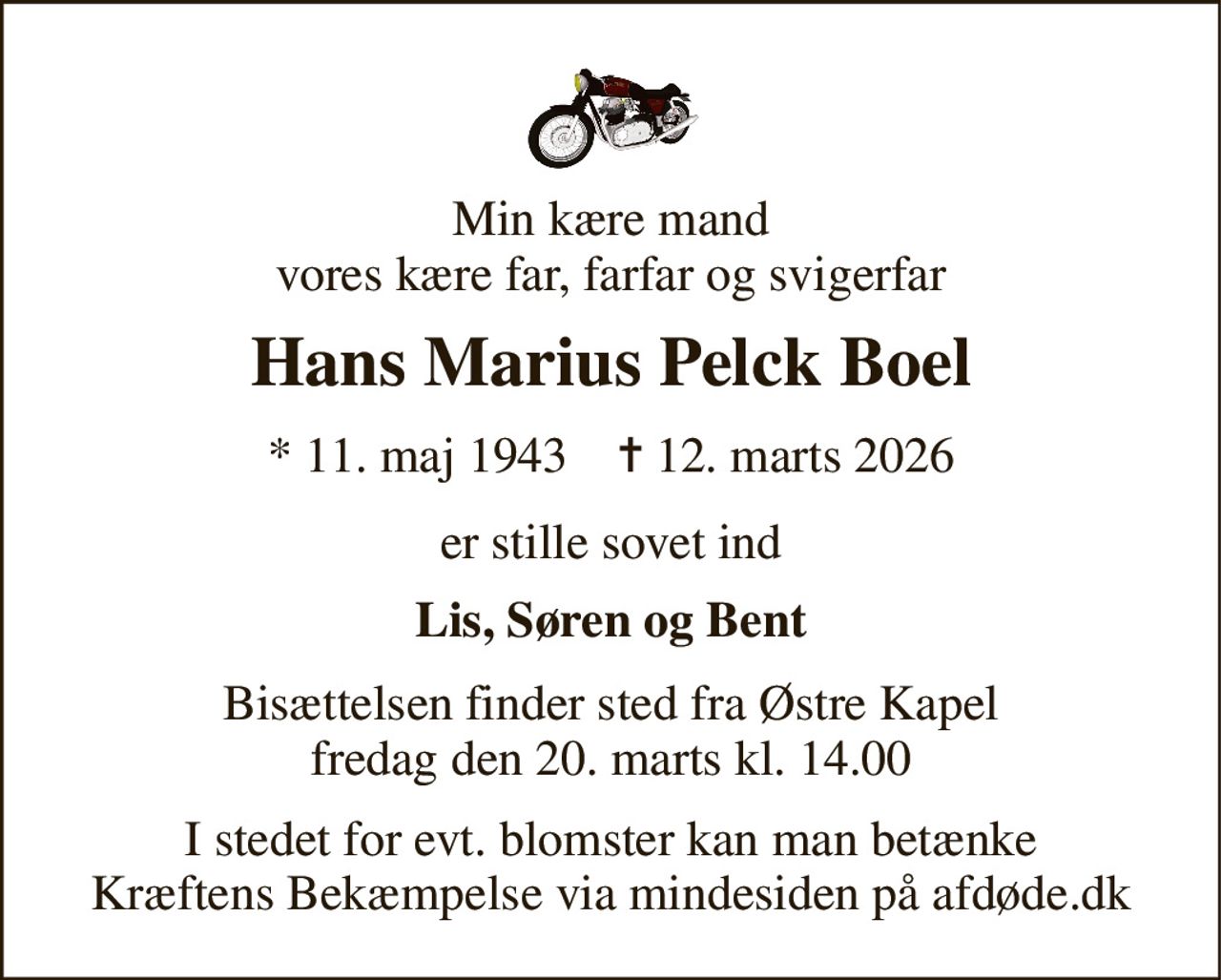 Min kære mand vores kære far, farfar og svigerfar 
Hans Marius Pelck Boel 
* 11. maj 1943    ✝ 12. marts 2026 
er stille sovet ind 
Lis, Søren og Bent 
Bisættelsen finder sted fra Østre Kapel fredag den 20. marts kl. 14.00 
I stedet for evt. blomster kan man betænke Kræftens Bekæmpelse via mindesiden på afdøde.dk