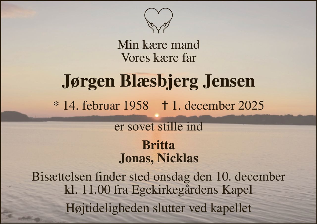 Min kære mand Vores kære far 
Jørgen Blæsbjerg Jensen 
* 14. februar 1958    ✝ 1. december 2025 
er sovet stille ind 
Britta Jonas, Nicklas 
Bisættelsen finder sted onsdag den 10. december kl. 11.00 fra Egekirkegårdens Kapel 
Højtideligheden slutter ved kapellet