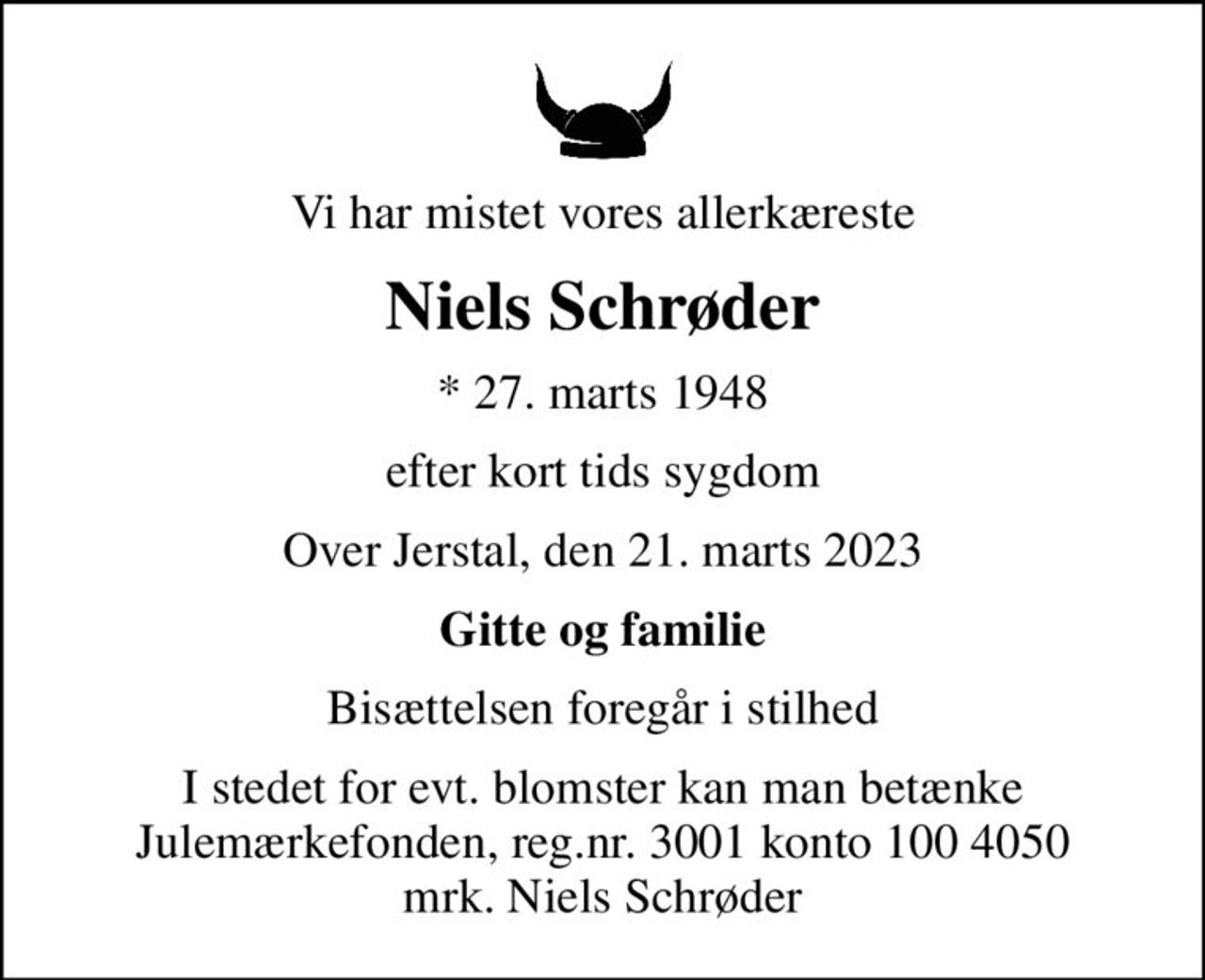 Vi har mistet vores allerkæreste
Niels Schrøder
* 27. marts 1948
efter kort tids sygdom
Over Jerstal, den 21. marts 2023
Gitte og familie
Bisættelsen foregår i stilhed
I stedet for evt. blomster kan man betænke
					Julemærkefonden reg.3001konto1004050mrk. Niels
					Schrøder