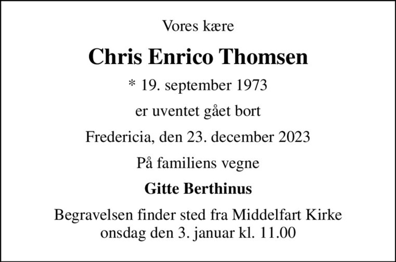 Vores kære
Chris Enrico Thomsen
* 19. september 1973
er uventet gået bort
Fredericia, den 23. december 2023
På familiens vegne
Gitte Berthinus
Begravelsen finder sted fra Middelfart Kirke  onsdag den 3. januar kl. 11.00