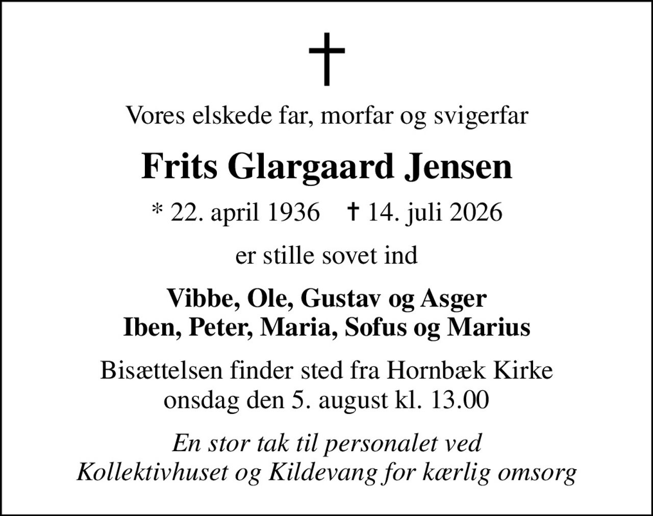 Vores elskede far, morfar og svigerfar
Frits Glargaard Jensen
* 22. april 1936    ✝ 14. juli 2026
er stille sovet ind
Vibbe, Ole, Gustav og Asger Iben, Peter, Maria, Sofus og Marius
Bisættelsen finder sted fra Hornbæk Kirke  onsdag den 5. august kl. 13.00 
En stor tak til personalet ved Kollektivhuset og Kildevang for kærlig omsorg