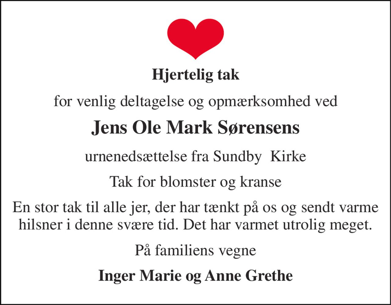 Hjertelig tak 
for venlig deltagelse og opmærksomhed ved 
Jens Ole Mark Sørensens 
urnenedsættelse fra Sundby  Kirke 
Tak for blomster og kranse 
En stor tak til alle jer, der har tænkt på os og sendt varme hilsner i denne svære tid. Det har varmet utrolig meget. 
På familiens vegne 
Inger Marie og Anne Grethe
