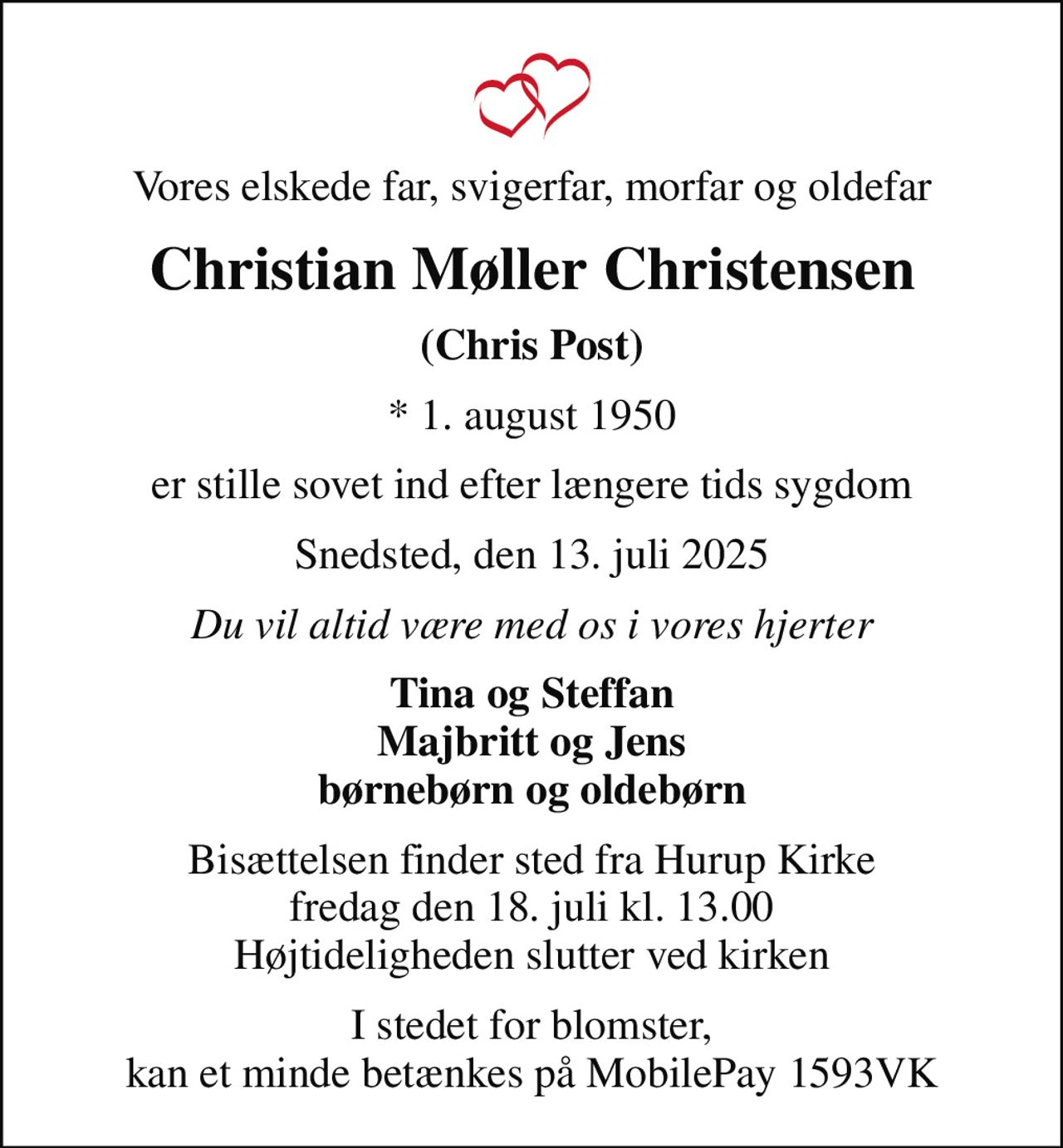 Vores elskede far, svigerfar, morfar og oldefar
Christian Møller Christensen
(Chris Post)
* 1. august 1950
er stille sovet ind efter længere tids sygdom
Snedsted, den 13. juli 2025
Du vil altid være med os i vores hjerter
Tina og Steffan Majbritt og Jens børnebørn og oldebørn
Bisættelsen finder sted fra Hurup Kirke  fredag den 18. juli kl. 13.00  Højtideligheden slutter ved kirken
I stedet for blomster, kan et minde betænkes på MobilePay 1593VK